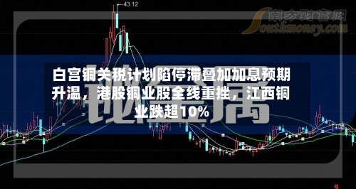 白宫铜关税计划陷停滞叠加加息预期升温	，港股铜业股全线重挫，江西铜业跌超10%-第2张图片