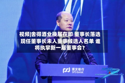 视频|舍得酒业换届在即 董事长落选 现任董事长未入董事候选人名单 谁将执掌新一届董事会?-第2张图片