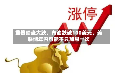 世界油价暗盘大跌，布油跌破100美元	，美联储年内可能不只加息一次-第1张图片