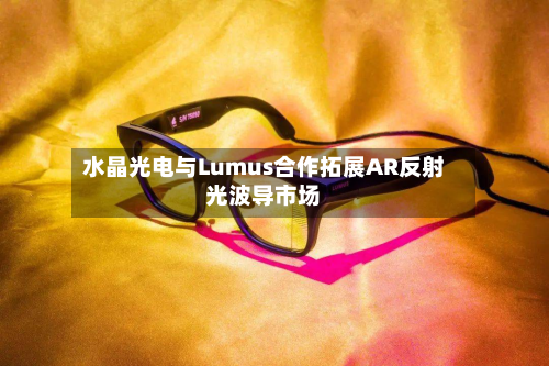 水晶光电与Lumus合作拓展AR反射光波导市场