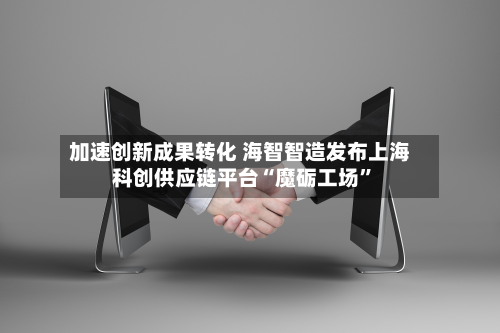 加速创新成果转化 海智智造发布上海科创供应链平台“魔砺工场”