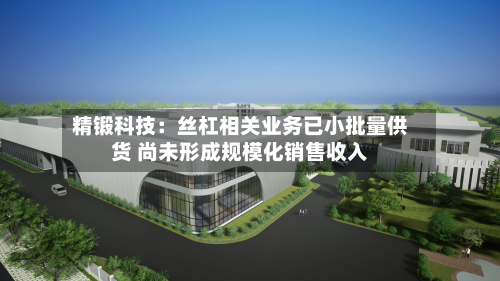精锻科技：丝杠相关业务已小批量供货 尚未形成规模化销售收入-第3张图片