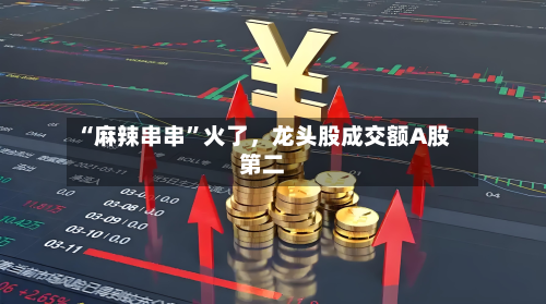 “麻辣串串	”火了	，龙头股成交额A股第二-第2张图片