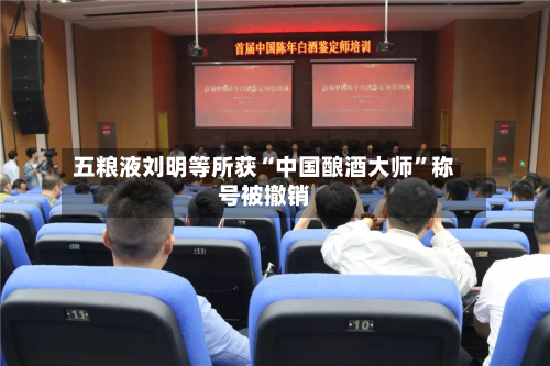 五粮液刘明等所获“中国酿酒大师	”称号被撤销-第2张图片