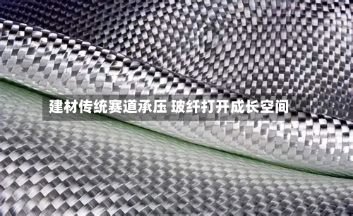 建材传统赛道承压 玻纤打开成长空间